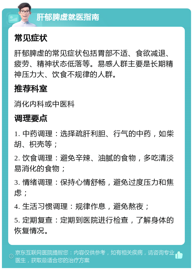 肝郁脾虚就医指南 常见症状 肝郁脾虚的常见症状包括胃部不适、食欲减退、疲劳、精神状态低落等。易感人群主要是长期精神压力大、饮食不规律的人群。 推荐科室 消化内科或中医科 调理要点 1. 中药调理：选择疏肝利胆、行气的中药，如柴胡、枳壳等； 2. 饮食调理：避免辛辣、油腻的食物，多吃清淡易消化的食物； 3. 情绪调理：保持心情舒畅，避免过度压力和焦虑； 4. 生活习惯调理：规律作息，避免熬夜； 5. 定期复查：定期到医院进行检查，了解身体的恢复情况。