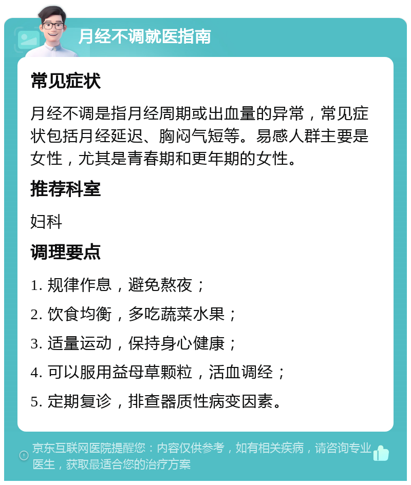 月经不调就医指南 常见症状 月经不调是指月经周期或出血量的异常，常见症状包括月经延迟、胸闷气短等。易感人群主要是女性，尤其是青春期和更年期的女性。 推荐科室 妇科 调理要点 1. 规律作息，避免熬夜； 2. 饮食均衡，多吃蔬菜水果； 3. 适量运动，保持身心健康； 4. 可以服用益母草颗粒，活血调经； 5. 定期复诊，排查器质性病变因素。