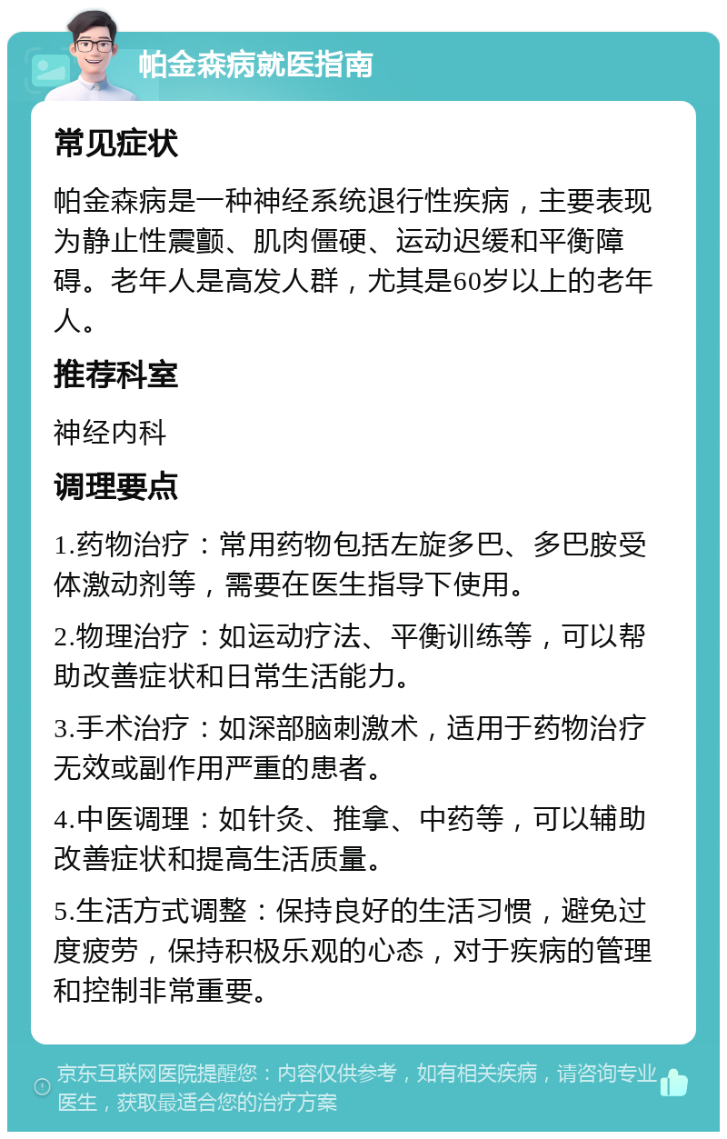 帕金森病就医指南 常见症状 帕金森病是一种神经系统退行性疾病，主要表现为静止性震颤、肌肉僵硬、运动迟缓和平衡障碍。老年人是高发人群，尤其是60岁以上的老年人。 推荐科室 神经内科 调理要点 1.药物治疗：常用药物包括左旋多巴、多巴胺受体激动剂等，需要在医生指导下使用。 2.物理治疗：如运动疗法、平衡训练等，可以帮助改善症状和日常生活能力。 3.手术治疗：如深部脑刺激术，适用于药物治疗无效或副作用严重的患者。 4.中医调理：如针灸、推拿、中药等，可以辅助改善症状和提高生活质量。 5.生活方式调整：保持良好的生活习惯，避免过度疲劳，保持积极乐观的心态，对于疾病的管理和控制非常重要。