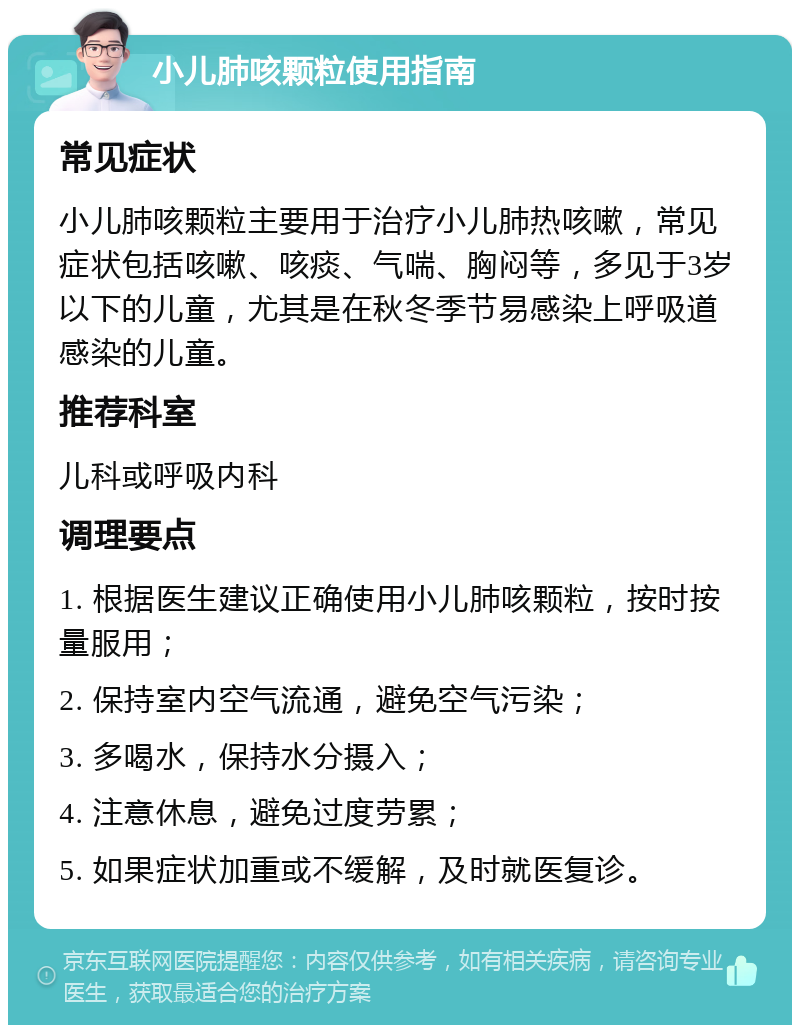 小儿肺咳颗粒使用指南 常见症状 小儿肺咳颗粒主要用于治疗小儿肺热咳嗽，常见症状包括咳嗽、咳痰、气喘、胸闷等，多见于3岁以下的儿童，尤其是在秋冬季节易感染上呼吸道感染的儿童。 推荐科室 儿科或呼吸内科 调理要点 1. 根据医生建议正确使用小儿肺咳颗粒，按时按量服用； 2. 保持室内空气流通，避免空气污染； 3. 多喝水，保持水分摄入； 4. 注意休息，避免过度劳累； 5. 如果症状加重或不缓解，及时就医复诊。