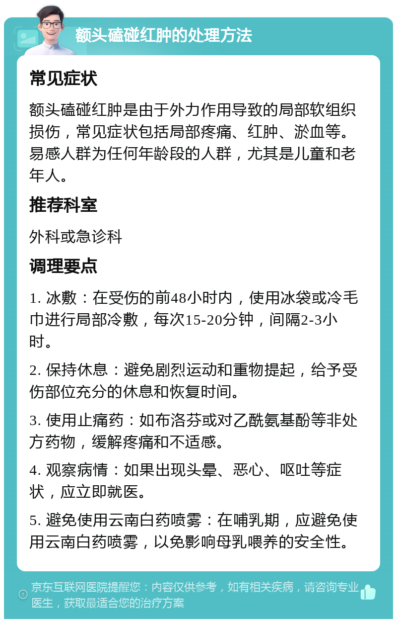 额头磕碰红肿的处理方法 常见症状 额头磕碰红肿是由于外力作用导致的局部软组织损伤，常见症状包括局部疼痛、红肿、淤血等。易感人群为任何年龄段的人群，尤其是儿童和老年人。 推荐科室 外科或急诊科 调理要点 1. 冰敷：在受伤的前48小时内，使用冰袋或冷毛巾进行局部冷敷，每次15-20分钟，间隔2-3小时。 2. 保持休息：避免剧烈运动和重物提起，给予受伤部位充分的休息和恢复时间。 3. 使用止痛药：如布洛芬或对乙酰氨基酚等非处方药物，缓解疼痛和不适感。 4. 观察病情：如果出现头晕、恶心、呕吐等症状，应立即就医。 5. 避免使用云南白药喷雾：在哺乳期，应避免使用云南白药喷雾，以免影响母乳喂养的安全性。