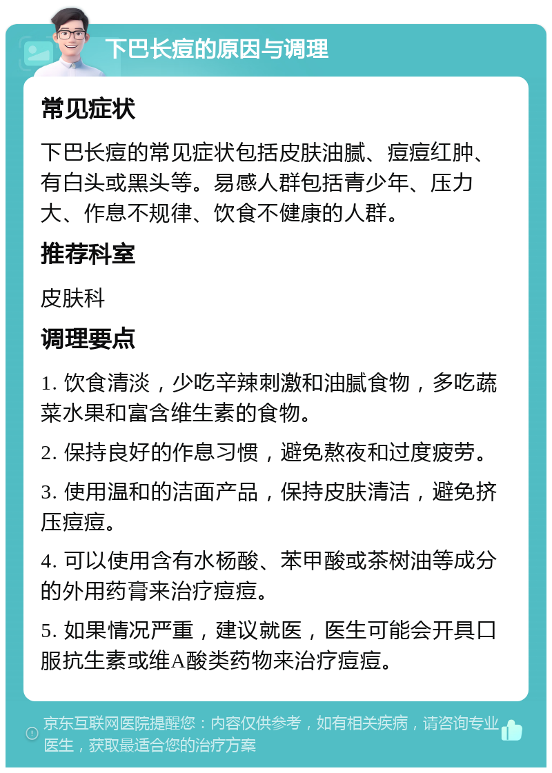 下巴长痘的原因与调理 常见症状 下巴长痘的常见症状包括皮肤油腻、痘痘红肿、有白头或黑头等。易感人群包括青少年、压力大、作息不规律、饮食不健康的人群。 推荐科室 皮肤科 调理要点 1. 饮食清淡，少吃辛辣刺激和油腻食物，多吃蔬菜水果和富含维生素的食物。 2. 保持良好的作息习惯，避免熬夜和过度疲劳。 3. 使用温和的洁面产品，保持皮肤清洁，避免挤压痘痘。 4. 可以使用含有水杨酸、苯甲酸或茶树油等成分的外用药膏来治疗痘痘。 5. 如果情况严重，建议就医，医生可能会开具口服抗生素或维A酸类药物来治疗痘痘。