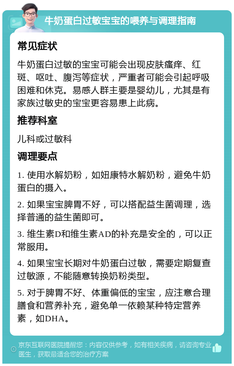 牛奶蛋白过敏宝宝的喂养与调理指南 常见症状 牛奶蛋白过敏的宝宝可能会出现皮肤瘙痒、红斑、呕吐、腹泻等症状，严重者可能会引起呼吸困难和休克。易感人群主要是婴幼儿，尤其是有家族过敏史的宝宝更容易患上此病。 推荐科室 儿科或过敏科 调理要点 1. 使用水解奶粉，如妞康特水解奶粉，避免牛奶蛋白的摄入。 2. 如果宝宝脾胃不好，可以搭配益生菌调理，选择普通的益生菌即可。 3. 维生素D和维生素AD的补充是安全的，可以正常服用。 4. 如果宝宝长期对牛奶蛋白过敏，需要定期复查过敏源，不能随意转换奶粉类型。 5. 对于脾胃不好、体重偏低的宝宝，应注意合理膳食和营养补充，避免单一依赖某种特定营养素，如DHA。