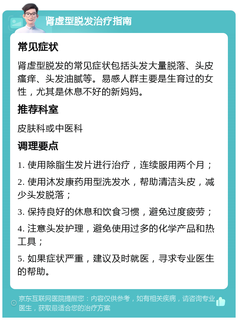 肾虚型脱发治疗指南 常见症状 肾虚型脱发的常见症状包括头发大量脱落、头皮瘙痒、头发油腻等。易感人群主要是生育过的女性，尤其是休息不好的新妈妈。 推荐科室 皮肤科或中医科 调理要点 1. 使用除脂生发片进行治疗，连续服用两个月； 2. 使用沐发康药用型洗发水，帮助清洁头皮，减少头发脱落； 3. 保持良好的休息和饮食习惯，避免过度疲劳； 4. 注意头发护理，避免使用过多的化学产品和热工具； 5. 如果症状严重，建议及时就医，寻求专业医生的帮助。