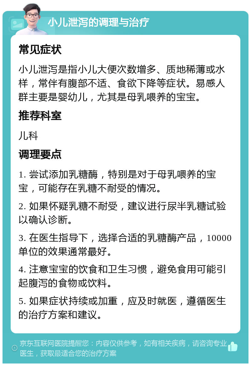 小儿泄泻的调理与治疗 常见症状 小儿泄泻是指小儿大便次数增多、质地稀薄或水样，常伴有腹部不适、食欲下降等症状。易感人群主要是婴幼儿，尤其是母乳喂养的宝宝。 推荐科室 儿科 调理要点 1. 尝试添加乳糖酶，特别是对于母乳喂养的宝宝，可能存在乳糖不耐受的情况。 2. 如果怀疑乳糖不耐受，建议进行尿半乳糖试验以确认诊断。 3. 在医生指导下，选择合适的乳糖酶产品，10000单位的效果通常最好。 4. 注意宝宝的饮食和卫生习惯，避免食用可能引起腹泻的食物或饮料。 5. 如果症状持续或加重，应及时就医，遵循医生的治疗方案和建议。