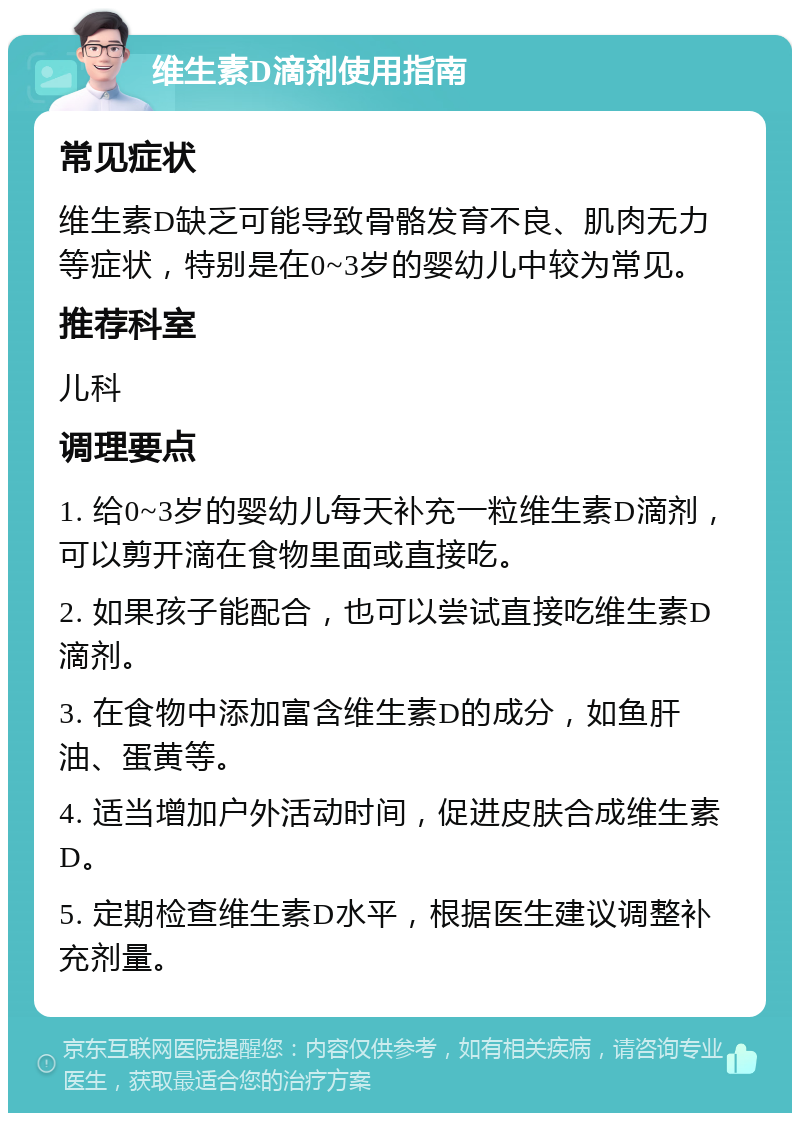 维生素D滴剂使用指南 常见症状 维生素D缺乏可能导致骨骼发育不良、肌肉无力等症状，特别是在0~3岁的婴幼儿中较为常见。 推荐科室 儿科 调理要点 1. 给0~3岁的婴幼儿每天补充一粒维生素D滴剂，可以剪开滴在食物里面或直接吃。 2. 如果孩子能配合，也可以尝试直接吃维生素D滴剂。 3. 在食物中添加富含维生素D的成分，如鱼肝油、蛋黄等。 4. 适当增加户外活动时间，促进皮肤合成维生素D。 5. 定期检查维生素D水平，根据医生建议调整补充剂量。