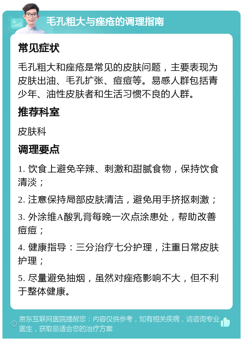 毛孔粗大与痤疮的调理指南 常见症状 毛孔粗大和痤疮是常见的皮肤问题，主要表现为皮肤出油、毛孔扩张、痘痘等。易感人群包括青少年、油性皮肤者和生活习惯不良的人群。 推荐科室 皮肤科 调理要点 1. 饮食上避免辛辣、刺激和甜腻食物，保持饮食清淡； 2. 注意保持局部皮肤清洁，避免用手挤抠刺激； 3. 外涂维A酸乳膏每晚一次点涂患处，帮助改善痘痘； 4. 健康指导：三分治疗七分护理，注重日常皮肤护理； 5. 尽量避免抽烟，虽然对痤疮影响不大，但不利于整体健康。