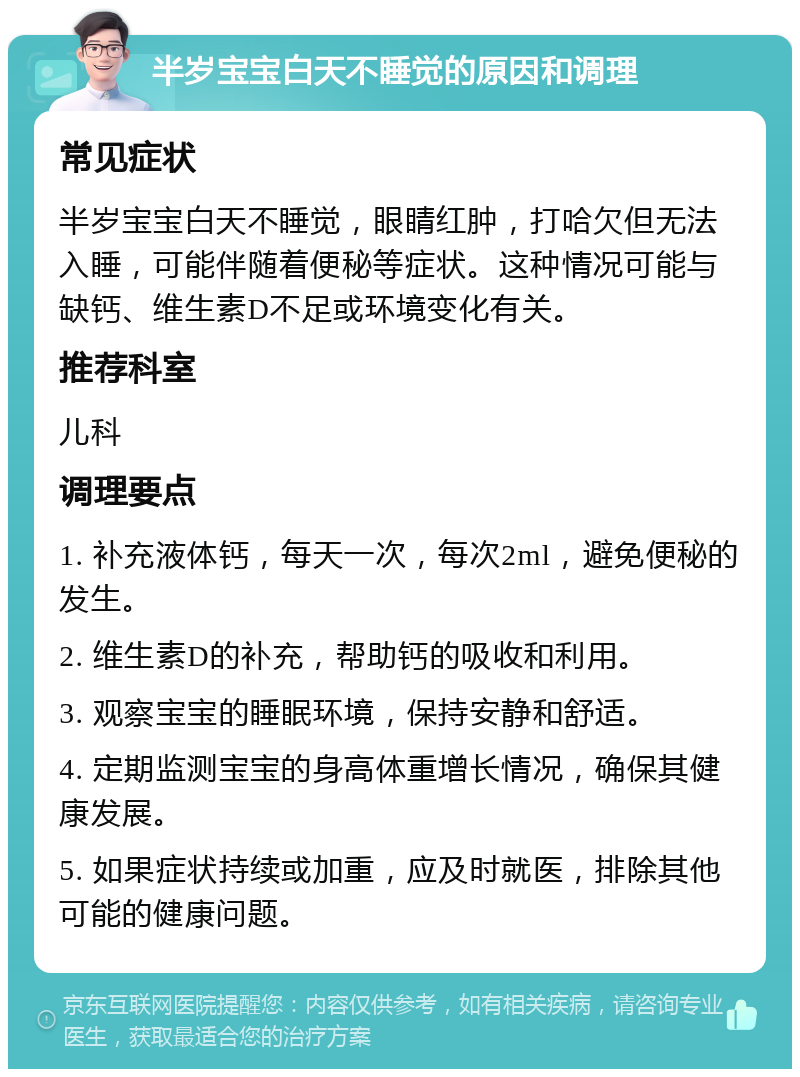 半岁宝宝白天不睡觉的原因和调理 常见症状 半岁宝宝白天不睡觉，眼睛红肿，打哈欠但无法入睡，可能伴随着便秘等症状。这种情况可能与缺钙、维生素D不足或环境变化有关。 推荐科室 儿科 调理要点 1. 补充液体钙，每天一次，每次2ml，避免便秘的发生。 2. 维生素D的补充，帮助钙的吸收和利用。 3. 观察宝宝的睡眠环境，保持安静和舒适。 4. 定期监测宝宝的身高体重增长情况，确保其健康发展。 5. 如果症状持续或加重，应及时就医，排除其他可能的健康问题。