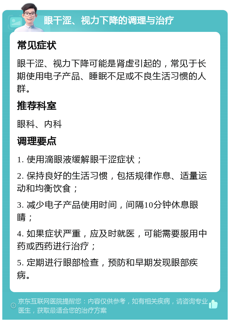 眼干涩、视力下降的调理与治疗 常见症状 眼干涩、视力下降可能是肾虚引起的，常见于长期使用电子产品、睡眠不足或不良生活习惯的人群。 推荐科室 眼科、内科 调理要点 1. 使用滴眼液缓解眼干涩症状； 2. 保持良好的生活习惯，包括规律作息、适量运动和均衡饮食； 3. 减少电子产品使用时间，间隔10分钟休息眼睛； 4. 如果症状严重，应及时就医，可能需要服用中药或西药进行治疗； 5. 定期进行眼部检查，预防和早期发现眼部疾病。