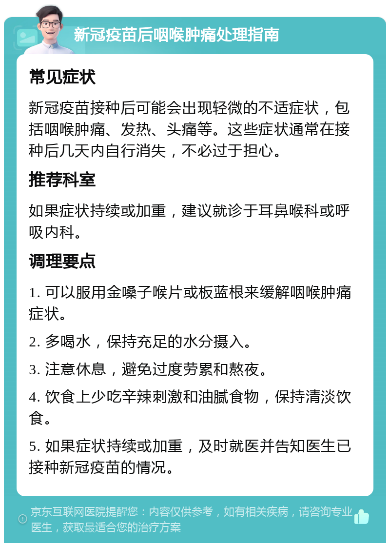 新冠疫苗后咽喉肿痛处理指南 常见症状 新冠疫苗接种后可能会出现轻微的不适症状，包括咽喉肿痛、发热、头痛等。这些症状通常在接种后几天内自行消失，不必过于担心。 推荐科室 如果症状持续或加重，建议就诊于耳鼻喉科或呼吸内科。 调理要点 1. 可以服用金嗓子喉片或板蓝根来缓解咽喉肿痛症状。 2. 多喝水，保持充足的水分摄入。 3. 注意休息，避免过度劳累和熬夜。 4. 饮食上少吃辛辣刺激和油腻食物，保持清淡饮食。 5. 如果症状持续或加重，及时就医并告知医生已接种新冠疫苗的情况。