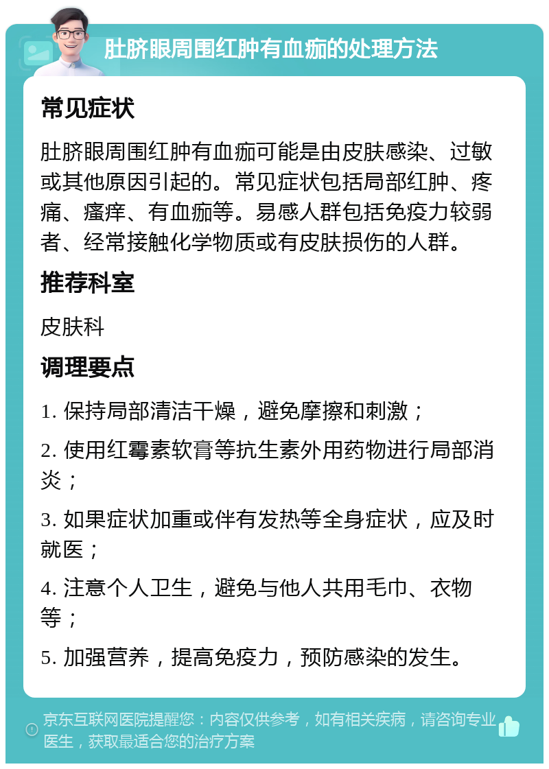 肚脐眼周围红肿有血痂的处理方法 常见症状 肚脐眼周围红肿有血痂可能是由皮肤感染、过敏或其他原因引起的。常见症状包括局部红肿、疼痛、瘙痒、有血痂等。易感人群包括免疫力较弱者、经常接触化学物质或有皮肤损伤的人群。 推荐科室 皮肤科 调理要点 1. 保持局部清洁干燥，避免摩擦和刺激； 2. 使用红霉素软膏等抗生素外用药物进行局部消炎； 3. 如果症状加重或伴有发热等全身症状，应及时就医； 4. 注意个人卫生，避免与他人共用毛巾、衣物等； 5. 加强营养，提高免疫力，预防感染的发生。