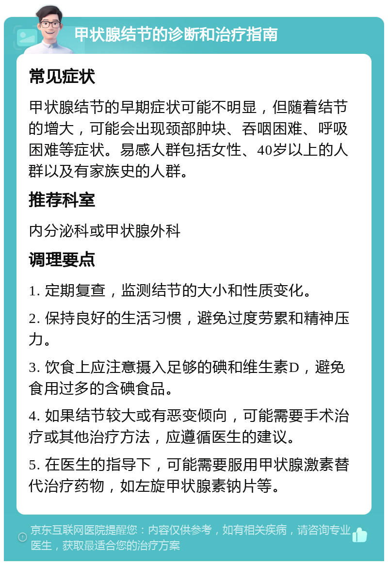 甲状腺结节的诊断和治疗指南 常见症状 甲状腺结节的早期症状可能不明显，但随着结节的增大，可能会出现颈部肿块、吞咽困难、呼吸困难等症状。易感人群包括女性、40岁以上的人群以及有家族史的人群。 推荐科室 内分泌科或甲状腺外科 调理要点 1. 定期复查，监测结节的大小和性质变化。 2. 保持良好的生活习惯，避免过度劳累和精神压力。 3. 饮食上应注意摄入足够的碘和维生素D，避免食用过多的含碘食品。 4. 如果结节较大或有恶变倾向，可能需要手术治疗或其他治疗方法，应遵循医生的建议。 5. 在医生的指导下，可能需要服用甲状腺激素替代治疗药物，如左旋甲状腺素钠片等。