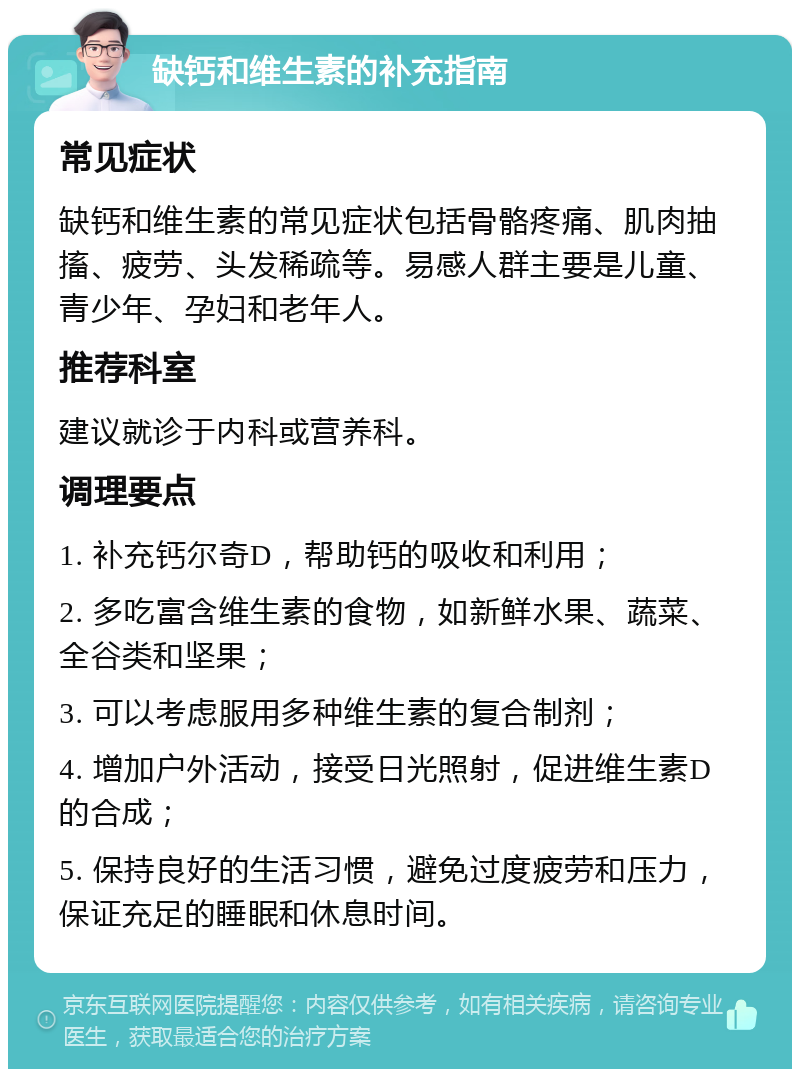 缺钙和维生素的补充指南 常见症状 缺钙和维生素的常见症状包括骨骼疼痛、肌肉抽搐、疲劳、头发稀疏等。易感人群主要是儿童、青少年、孕妇和老年人。 推荐科室 建议就诊于内科或营养科。 调理要点 1. 补充钙尔奇D，帮助钙的吸收和利用； 2. 多吃富含维生素的食物，如新鲜水果、蔬菜、全谷类和坚果； 3. 可以考虑服用多种维生素的复合制剂； 4. 增加户外活动，接受日光照射，促进维生素D的合成； 5. 保持良好的生活习惯，避免过度疲劳和压力，保证充足的睡眠和休息时间。