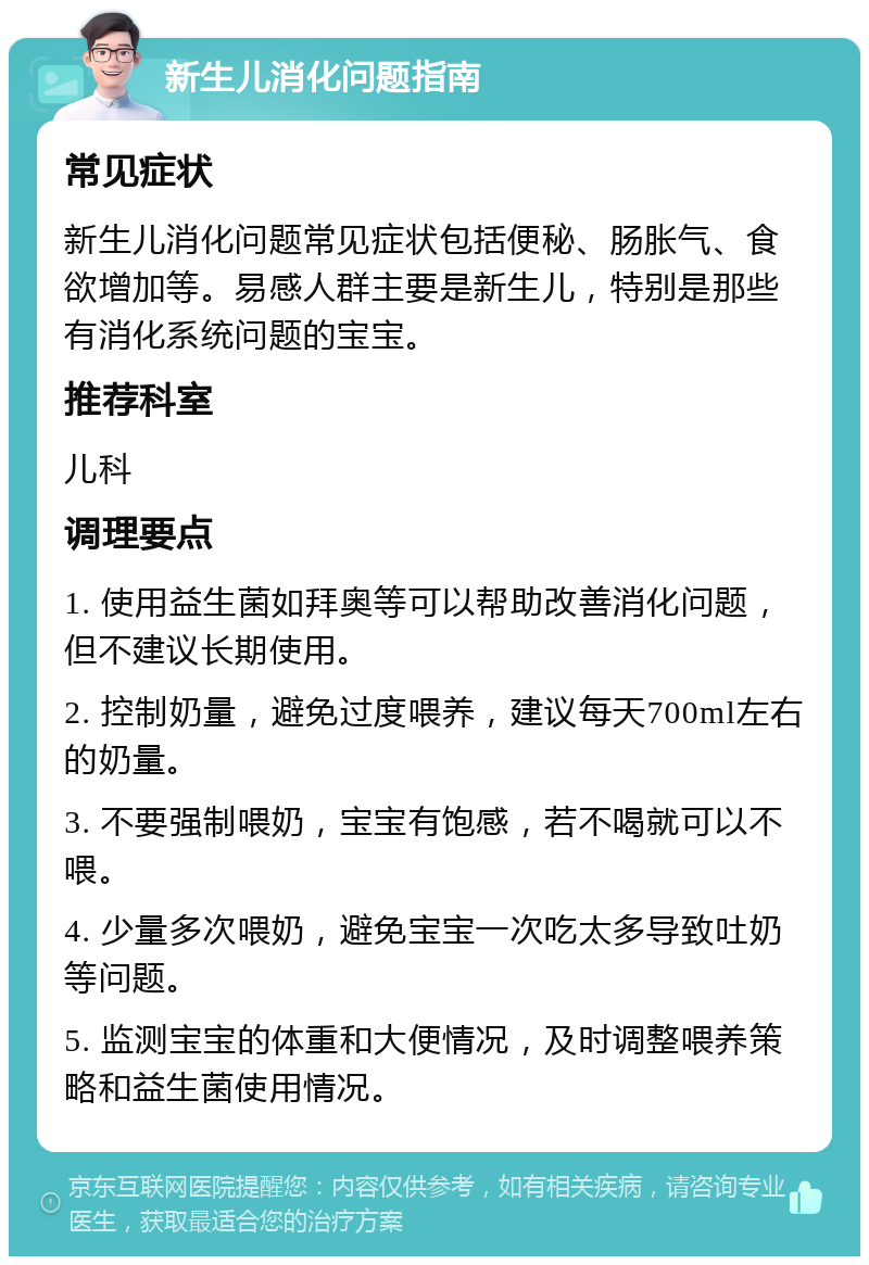 新生儿消化问题指南 常见症状 新生儿消化问题常见症状包括便秘、肠胀气、食欲增加等。易感人群主要是新生儿，特别是那些有消化系统问题的宝宝。 推荐科室 儿科 调理要点 1. 使用益生菌如拜奥等可以帮助改善消化问题，但不建议长期使用。 2. 控制奶量，避免过度喂养，建议每天700ml左右的奶量。 3. 不要强制喂奶，宝宝有饱感，若不喝就可以不喂。 4. 少量多次喂奶，避免宝宝一次吃太多导致吐奶等问题。 5. 监测宝宝的体重和大便情况，及时调整喂养策略和益生菌使用情况。