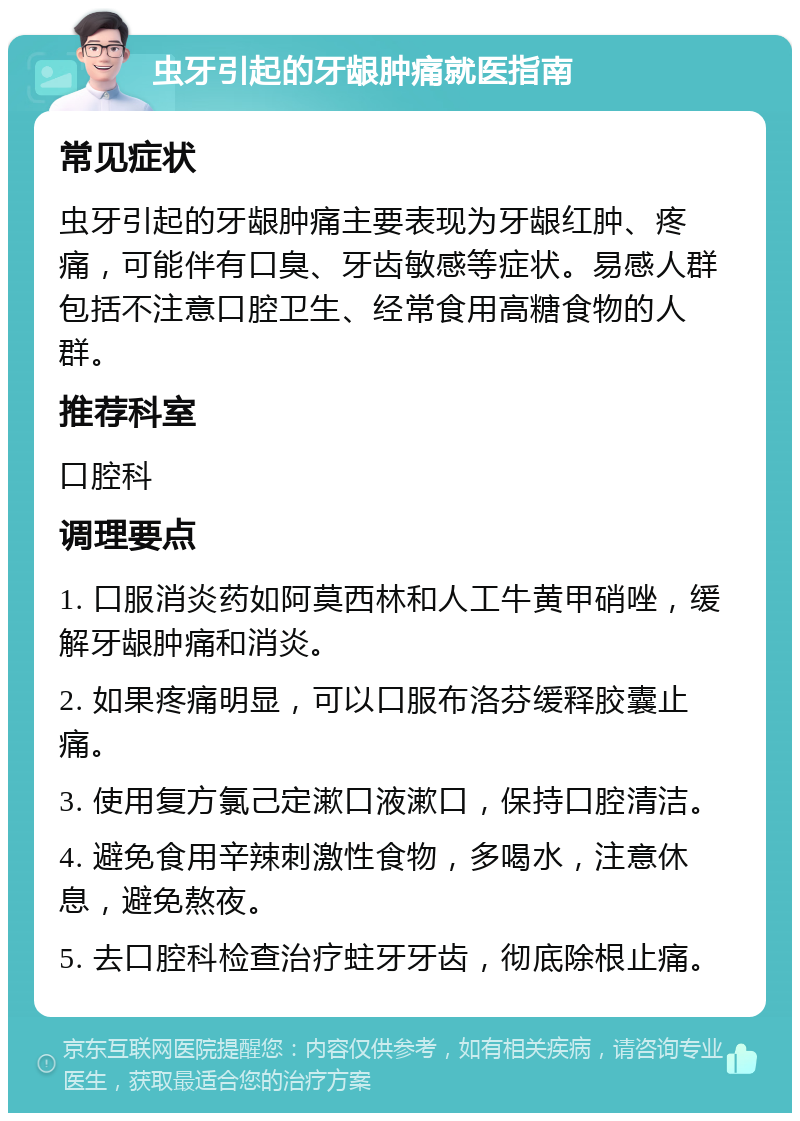 虫牙引起的牙龈肿痛就医指南 常见症状 虫牙引起的牙龈肿痛主要表现为牙龈红肿、疼痛，可能伴有口臭、牙齿敏感等症状。易感人群包括不注意口腔卫生、经常食用高糖食物的人群。 推荐科室 口腔科 调理要点 1. 口服消炎药如阿莫西林和人工牛黄甲硝唑，缓解牙龈肿痛和消炎。 2. 如果疼痛明显，可以口服布洛芬缓释胶囊止痛。 3. 使用复方氯己定漱口液漱口，保持口腔清洁。 4. 避免食用辛辣刺激性食物，多喝水，注意休息，避免熬夜。 5. 去口腔科检查治疗蛀牙牙齿，彻底除根止痛。