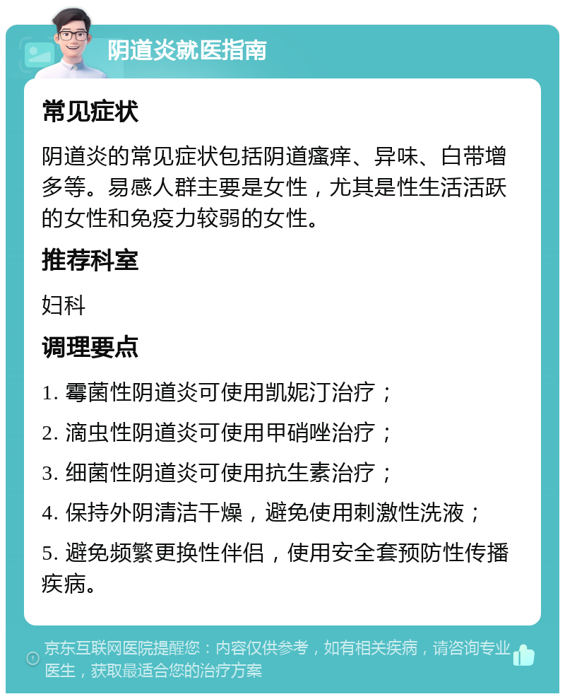 阴道炎就医指南 常见症状 阴道炎的常见症状包括阴道瘙痒、异味、白带增多等。易感人群主要是女性，尤其是性生活活跃的女性和免疫力较弱的女性。 推荐科室 妇科 调理要点 1. 霉菌性阴道炎可使用凯妮汀治疗； 2. 滴虫性阴道炎可使用甲硝唑治疗； 3. 细菌性阴道炎可使用抗生素治疗； 4. 保持外阴清洁干燥，避免使用刺激性洗液； 5. 避免频繁更换性伴侣，使用安全套预防性传播疾病。