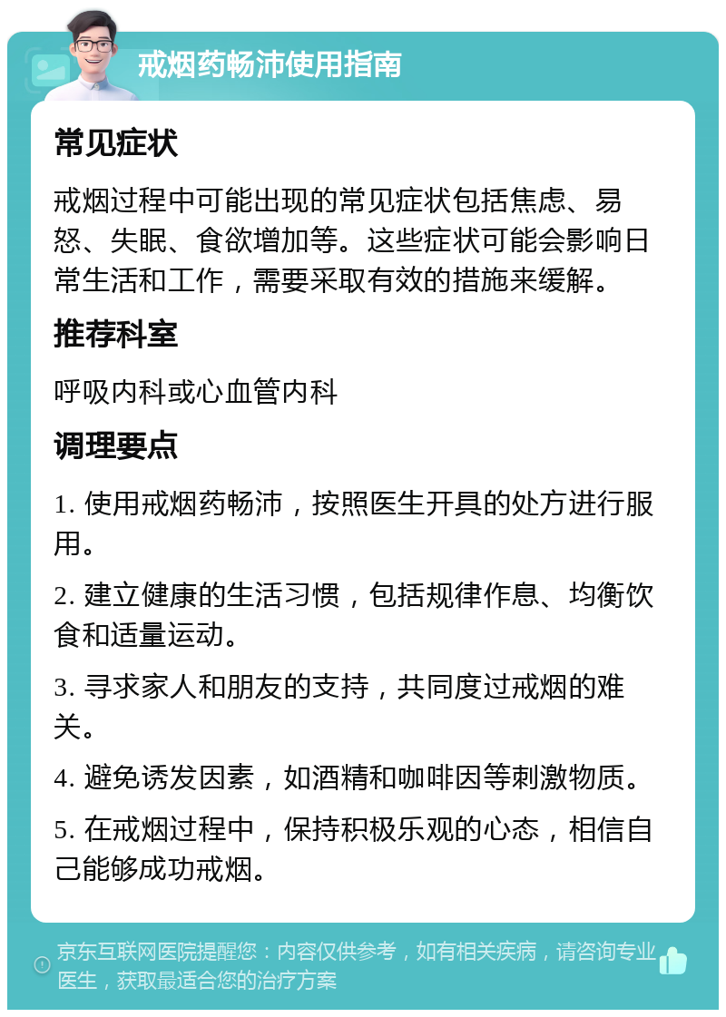 戒烟药畅沛使用指南 常见症状 戒烟过程中可能出现的常见症状包括焦虑、易怒、失眠、食欲增加等。这些症状可能会影响日常生活和工作，需要采取有效的措施来缓解。 推荐科室 呼吸内科或心血管内科 调理要点 1. 使用戒烟药畅沛，按照医生开具的处方进行服用。 2. 建立健康的生活习惯，包括规律作息、均衡饮食和适量运动。 3. 寻求家人和朋友的支持，共同度过戒烟的难关。 4. 避免诱发因素，如酒精和咖啡因等刺激物质。 5. 在戒烟过程中，保持积极乐观的心态，相信自己能够成功戒烟。