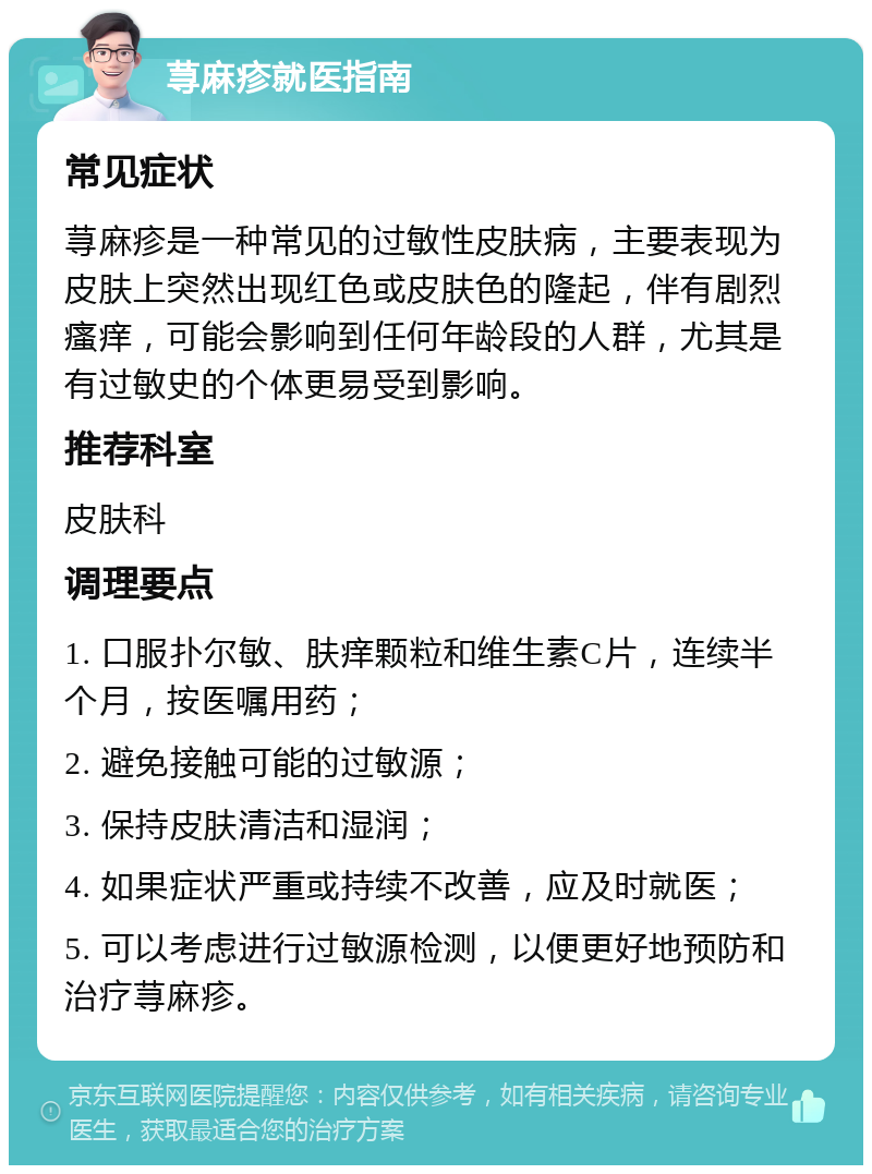 荨麻疹就医指南 常见症状 荨麻疹是一种常见的过敏性皮肤病，主要表现为皮肤上突然出现红色或皮肤色的隆起，伴有剧烈瘙痒，可能会影响到任何年龄段的人群，尤其是有过敏史的个体更易受到影响。 推荐科室 皮肤科 调理要点 1. 口服扑尔敏、肤痒颗粒和维生素C片，连续半个月，按医嘱用药； 2. 避免接触可能的过敏源； 3. 保持皮肤清洁和湿润； 4. 如果症状严重或持续不改善，应及时就医； 5. 可以考虑进行过敏源检测，以便更好地预防和治疗荨麻疹。