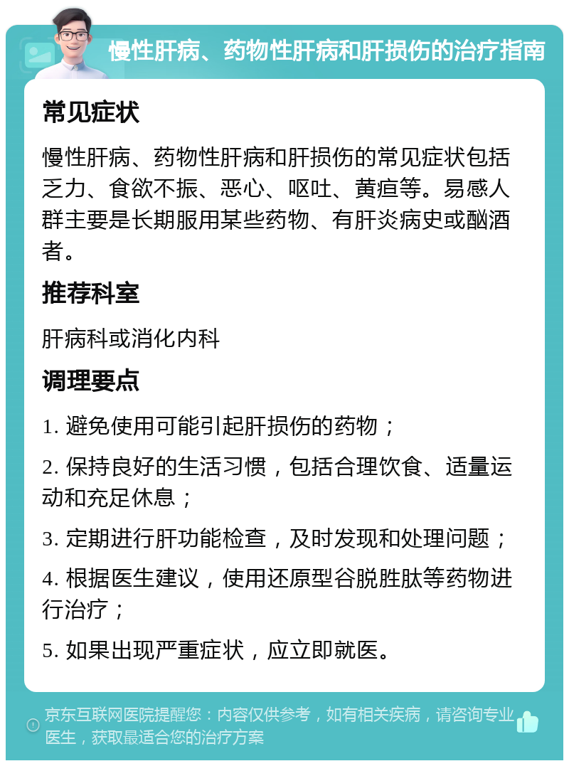 慢性肝病、药物性肝病和肝损伤的治疗指南 常见症状 慢性肝病、药物性肝病和肝损伤的常见症状包括乏力、食欲不振、恶心、呕吐、黄疸等。易感人群主要是长期服用某些药物、有肝炎病史或酗酒者。 推荐科室 肝病科或消化内科 调理要点 1. 避免使用可能引起肝损伤的药物； 2. 保持良好的生活习惯，包括合理饮食、适量运动和充足休息； 3. 定期进行肝功能检查，及时发现和处理问题； 4. 根据医生建议，使用还原型谷脱胜肽等药物进行治疗； 5. 如果出现严重症状，应立即就医。