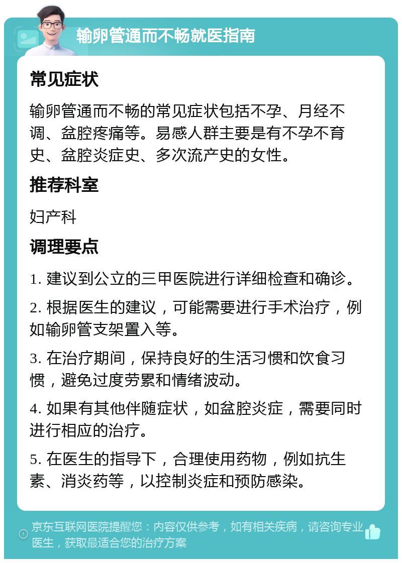 输卵管通而不畅就医指南 常见症状 输卵管通而不畅的常见症状包括不孕、月经不调、盆腔疼痛等。易感人群主要是有不孕不育史、盆腔炎症史、多次流产史的女性。 推荐科室 妇产科 调理要点 1. 建议到公立的三甲医院进行详细检查和确诊。 2. 根据医生的建议，可能需要进行手术治疗，例如输卵管支架置入等。 3. 在治疗期间，保持良好的生活习惯和饮食习惯，避免过度劳累和情绪波动。 4. 如果有其他伴随症状，如盆腔炎症，需要同时进行相应的治疗。 5. 在医生的指导下，合理使用药物，例如抗生素、消炎药等，以控制炎症和预防感染。