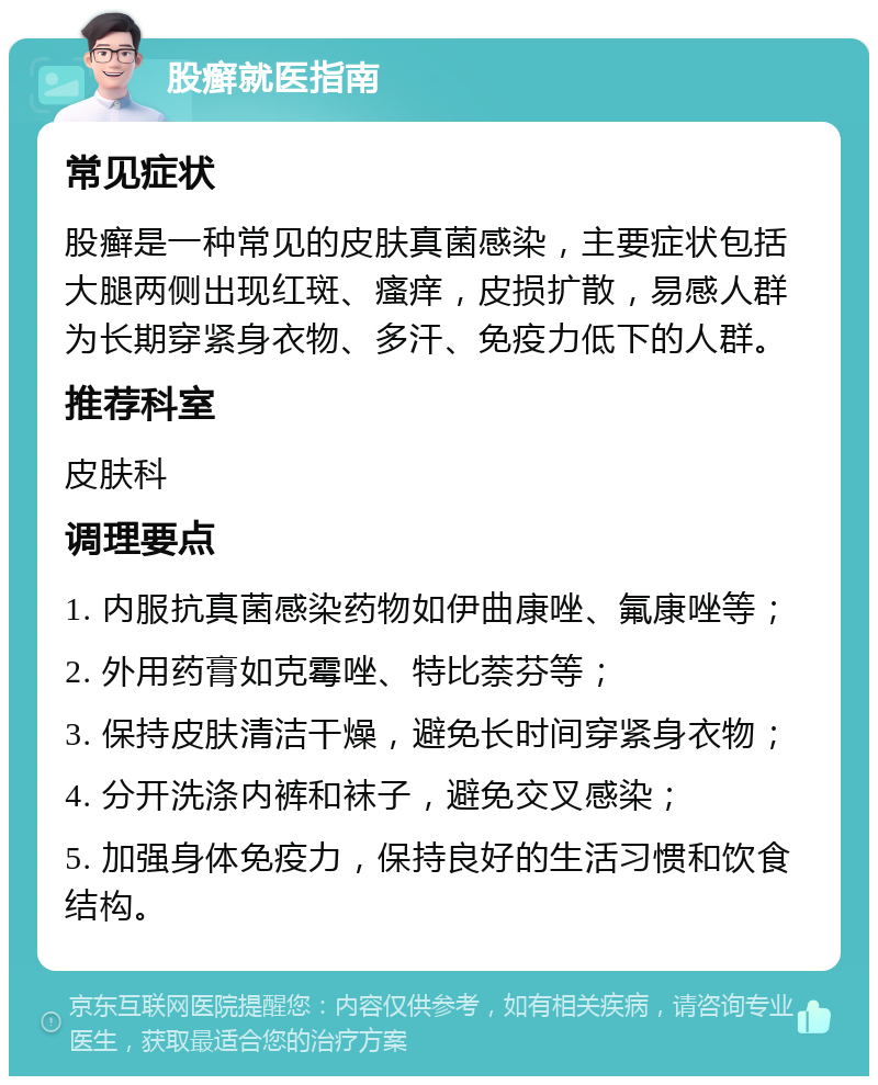 股癣就医指南 常见症状 股癣是一种常见的皮肤真菌感染，主要症状包括大腿两侧出现红斑、瘙痒，皮损扩散，易感人群为长期穿紧身衣物、多汗、免疫力低下的人群。 推荐科室 皮肤科 调理要点 1. 内服抗真菌感染药物如伊曲康唑、氟康唑等； 2. 外用药膏如克霉唑、特比萘芬等； 3. 保持皮肤清洁干燥，避免长时间穿紧身衣物； 4. 分开洗涤内裤和袜子，避免交叉感染； 5. 加强身体免疫力，保持良好的生活习惯和饮食结构。