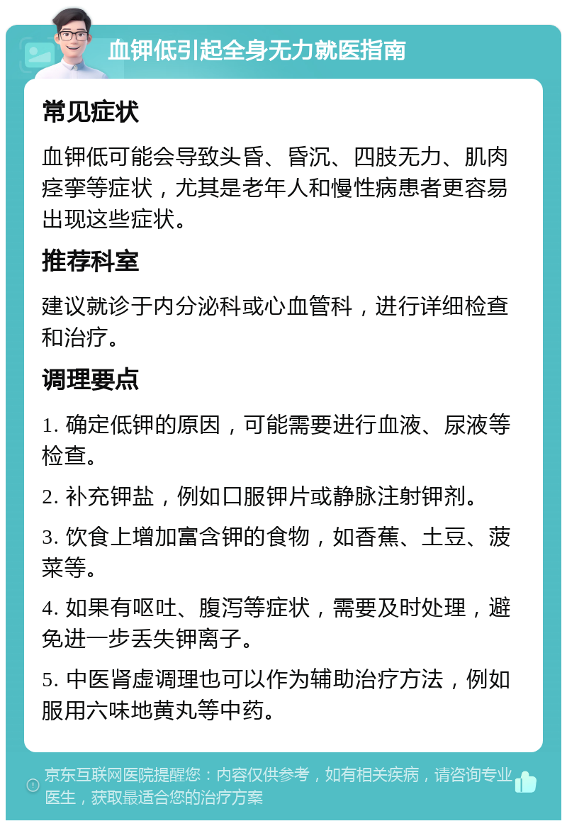 血钾低引起全身无力就医指南 常见症状 血钾低可能会导致头昏、昏沉、四肢无力、肌肉痉挛等症状，尤其是老年人和慢性病患者更容易出现这些症状。 推荐科室 建议就诊于内分泌科或心血管科，进行详细检查和治疗。 调理要点 1. 确定低钾的原因，可能需要进行血液、尿液等检查。 2. 补充钾盐，例如口服钾片或静脉注射钾剂。 3. 饮食上增加富含钾的食物，如香蕉、土豆、菠菜等。 4. 如果有呕吐、腹泻等症状，需要及时处理，避免进一步丢失钾离子。 5. 中医肾虚调理也可以作为辅助治疗方法，例如服用六味地黄丸等中药。