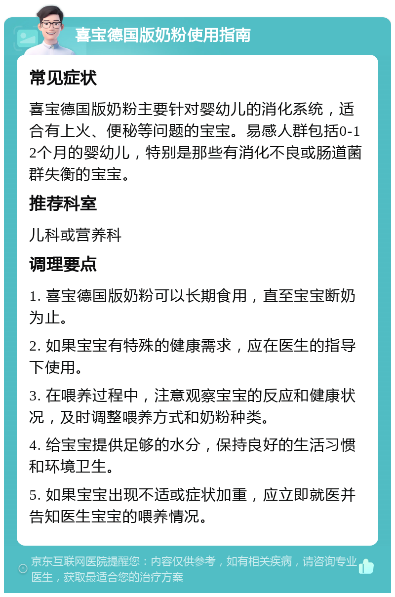 喜宝德国版奶粉使用指南 常见症状 喜宝德国版奶粉主要针对婴幼儿的消化系统，适合有上火、便秘等问题的宝宝。易感人群包括0-12个月的婴幼儿，特别是那些有消化不良或肠道菌群失衡的宝宝。 推荐科室 儿科或营养科 调理要点 1. 喜宝德国版奶粉可以长期食用，直至宝宝断奶为止。 2. 如果宝宝有特殊的健康需求，应在医生的指导下使用。 3. 在喂养过程中，注意观察宝宝的反应和健康状况，及时调整喂养方式和奶粉种类。 4. 给宝宝提供足够的水分，保持良好的生活习惯和环境卫生。 5. 如果宝宝出现不适或症状加重，应立即就医并告知医生宝宝的喂养情况。