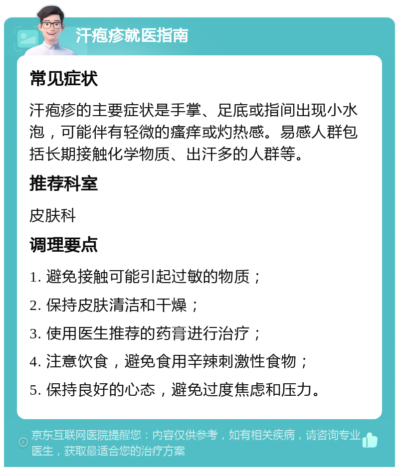 汗疱疹就医指南 常见症状 汗疱疹的主要症状是手掌、足底或指间出现小水泡，可能伴有轻微的瘙痒或灼热感。易感人群包括长期接触化学物质、出汗多的人群等。 推荐科室 皮肤科 调理要点 1. 避免接触可能引起过敏的物质； 2. 保持皮肤清洁和干燥； 3. 使用医生推荐的药膏进行治疗； 4. 注意饮食，避免食用辛辣刺激性食物； 5. 保持良好的心态，避免过度焦虑和压力。