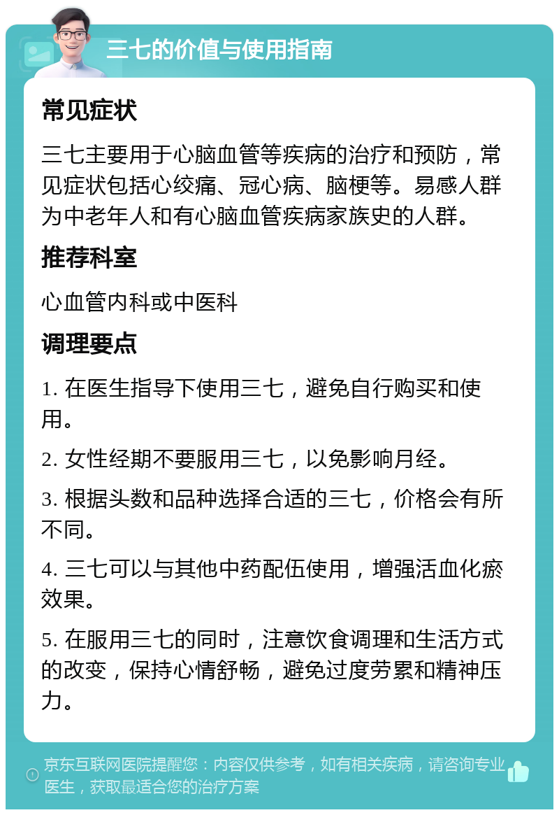 三七的价值与使用指南 常见症状 三七主要用于心脑血管等疾病的治疗和预防，常见症状包括心绞痛、冠心病、脑梗等。易感人群为中老年人和有心脑血管疾病家族史的人群。 推荐科室 心血管内科或中医科 调理要点 1. 在医生指导下使用三七，避免自行购买和使用。 2. 女性经期不要服用三七，以免影响月经。 3. 根据头数和品种选择合适的三七，价格会有所不同。 4. 三七可以与其他中药配伍使用，增强活血化瘀效果。 5. 在服用三七的同时，注意饮食调理和生活方式的改变，保持心情舒畅，避免过度劳累和精神压力。