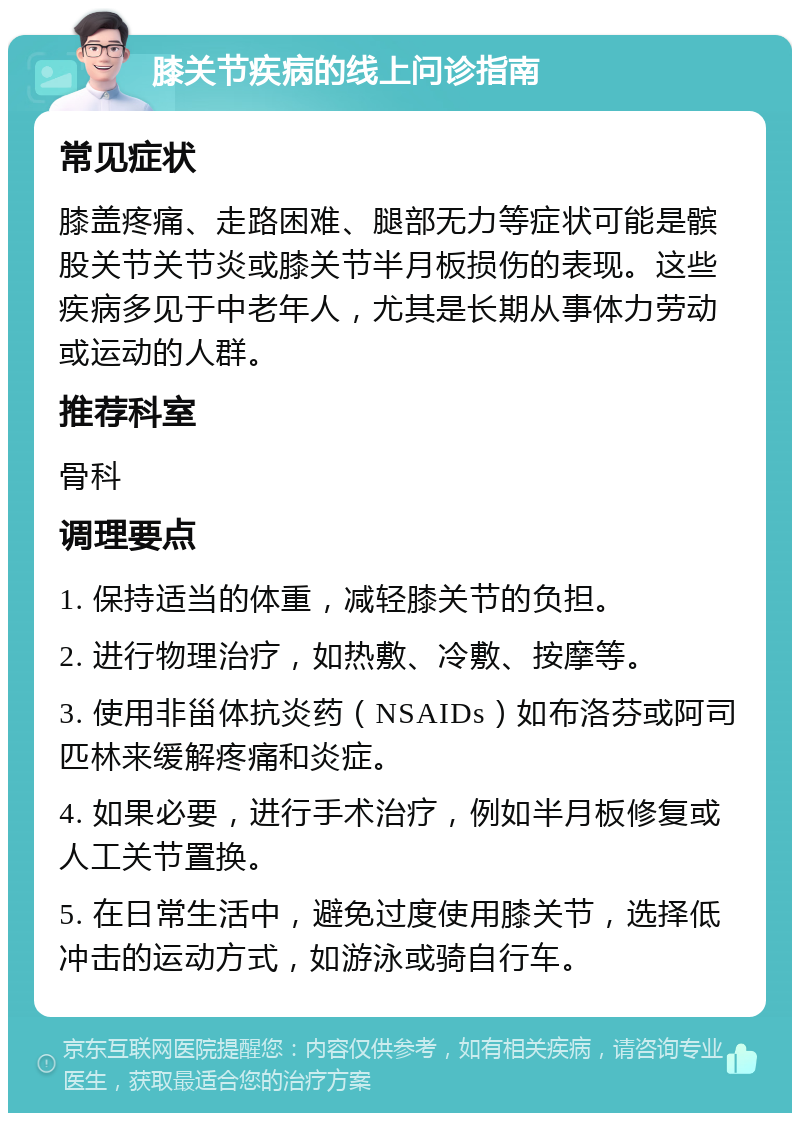 膝关节疾病的线上问诊指南 常见症状 膝盖疼痛、走路困难、腿部无力等症状可能是髌股关节关节炎或膝关节半月板损伤的表现。这些疾病多见于中老年人，尤其是长期从事体力劳动或运动的人群。 推荐科室 骨科 调理要点 1. 保持适当的体重，减轻膝关节的负担。 2. 进行物理治疗，如热敷、冷敷、按摩等。 3. 使用非甾体抗炎药（NSAIDs）如布洛芬或阿司匹林来缓解疼痛和炎症。 4. 如果必要，进行手术治疗，例如半月板修复或人工关节置换。 5. 在日常生活中，避免过度使用膝关节，选择低冲击的运动方式，如游泳或骑自行车。