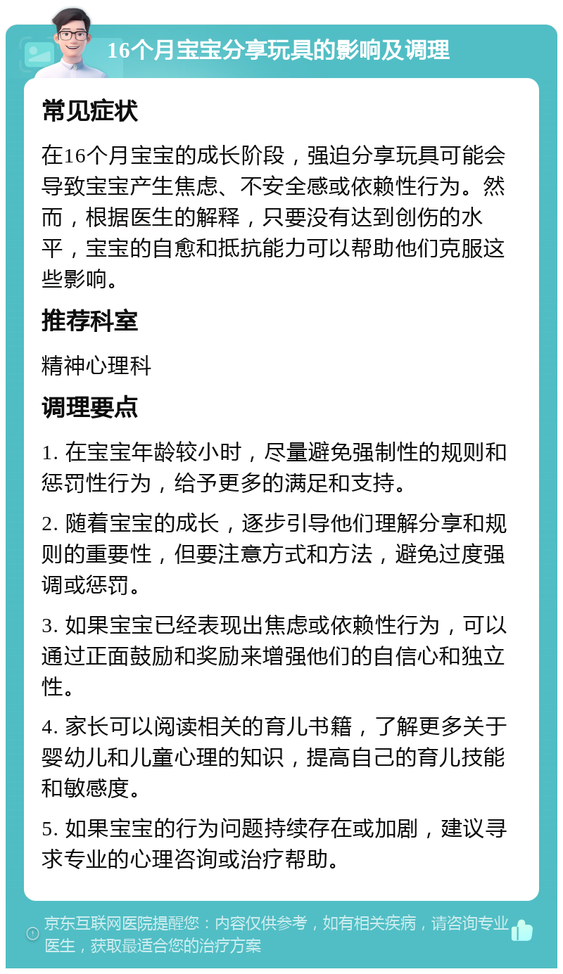 16个月宝宝分享玩具的影响及调理 常见症状 在16个月宝宝的成长阶段，强迫分享玩具可能会导致宝宝产生焦虑、不安全感或依赖性行为。然而，根据医生的解释，只要没有达到创伤的水平，宝宝的自愈和抵抗能力可以帮助他们克服这些影响。 推荐科室 精神心理科 调理要点 1. 在宝宝年龄较小时，尽量避免强制性的规则和惩罚性行为，给予更多的满足和支持。 2. 随着宝宝的成长，逐步引导他们理解分享和规则的重要性，但要注意方式和方法，避免过度强调或惩罚。 3. 如果宝宝已经表现出焦虑或依赖性行为，可以通过正面鼓励和奖励来增强他们的自信心和独立性。 4. 家长可以阅读相关的育儿书籍，了解更多关于婴幼儿和儿童心理的知识，提高自己的育儿技能和敏感度。 5. 如果宝宝的行为问题持续存在或加剧，建议寻求专业的心理咨询或治疗帮助。