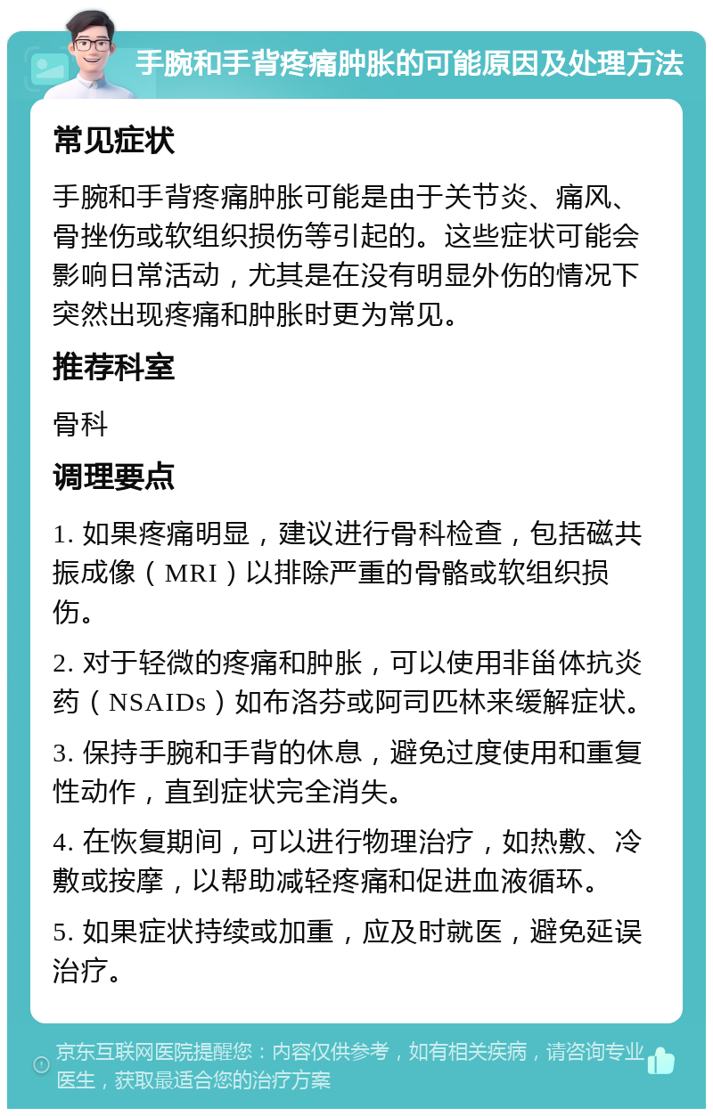 手腕和手背疼痛肿胀的可能原因及处理方法 常见症状 手腕和手背疼痛肿胀可能是由于关节炎、痛风、骨挫伤或软组织损伤等引起的。这些症状可能会影响日常活动，尤其是在没有明显外伤的情况下突然出现疼痛和肿胀时更为常见。 推荐科室 骨科 调理要点 1. 如果疼痛明显，建议进行骨科检查，包括磁共振成像（MRI）以排除严重的骨骼或软组织损伤。 2. 对于轻微的疼痛和肿胀，可以使用非甾体抗炎药（NSAIDs）如布洛芬或阿司匹林来缓解症状。 3. 保持手腕和手背的休息，避免过度使用和重复性动作，直到症状完全消失。 4. 在恢复期间，可以进行物理治疗，如热敷、冷敷或按摩，以帮助减轻疼痛和促进血液循环。 5. 如果症状持续或加重，应及时就医，避免延误治疗。