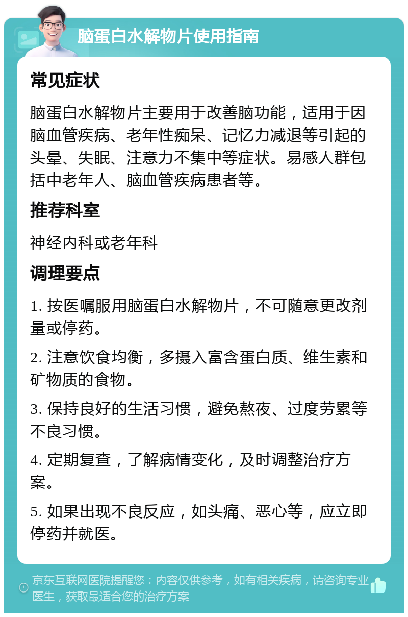 脑蛋白水解物片使用指南 常见症状 脑蛋白水解物片主要用于改善脑功能，适用于因脑血管疾病、老年性痴呆、记忆力减退等引起的头晕、失眠、注意力不集中等症状。易感人群包括中老年人、脑血管疾病患者等。 推荐科室 神经内科或老年科 调理要点 1. 按医嘱服用脑蛋白水解物片，不可随意更改剂量或停药。 2. 注意饮食均衡，多摄入富含蛋白质、维生素和矿物质的食物。 3. 保持良好的生活习惯，避免熬夜、过度劳累等不良习惯。 4. 定期复查，了解病情变化，及时调整治疗方案。 5. 如果出现不良反应，如头痛、恶心等，应立即停药并就医。