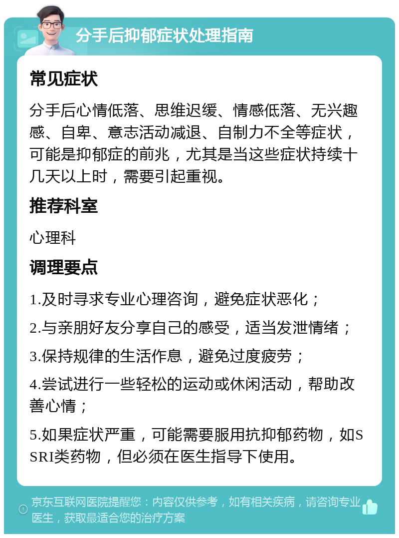 分手后抑郁症状处理指南 常见症状 分手后心情低落、思维迟缓、情感低落、无兴趣感、自卑、意志活动减退、自制力不全等症状，可能是抑郁症的前兆，尤其是当这些症状持续十几天以上时，需要引起重视。 推荐科室 心理科 调理要点 1.及时寻求专业心理咨询，避免症状恶化； 2.与亲朋好友分享自己的感受，适当发泄情绪； 3.保持规律的生活作息，避免过度疲劳； 4.尝试进行一些轻松的运动或休闲活动，帮助改善心情； 5.如果症状严重，可能需要服用抗抑郁药物，如SSRI类药物，但必须在医生指导下使用。