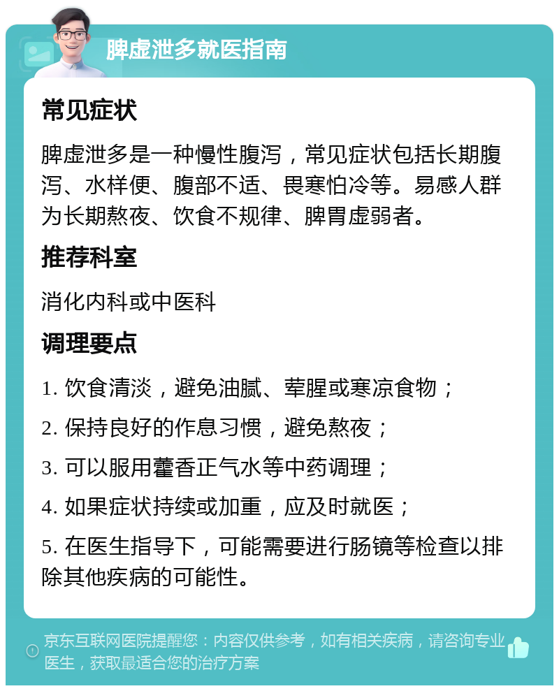 脾虚泄多就医指南 常见症状 脾虚泄多是一种慢性腹泻，常见症状包括长期腹泻、水样便、腹部不适、畏寒怕冷等。易感人群为长期熬夜、饮食不规律、脾胃虚弱者。 推荐科室 消化内科或中医科 调理要点 1. 饮食清淡，避免油腻、荤腥或寒凉食物； 2. 保持良好的作息习惯，避免熬夜； 3. 可以服用藿香正气水等中药调理； 4. 如果症状持续或加重，应及时就医； 5. 在医生指导下，可能需要进行肠镜等检查以排除其他疾病的可能性。