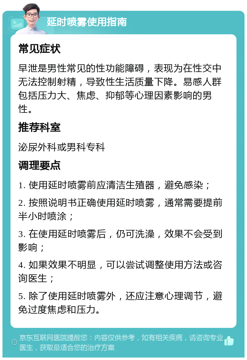 延时喷雾使用指南 常见症状 早泄是男性常见的性功能障碍，表现为在性交中无法控制射精，导致性生活质量下降。易感人群包括压力大、焦虑、抑郁等心理因素影响的男性。 推荐科室 泌尿外科或男科专科 调理要点 1. 使用延时喷雾前应清洁生殖器，避免感染； 2. 按照说明书正确使用延时喷雾，通常需要提前半小时喷涂； 3. 在使用延时喷雾后，仍可洗澡，效果不会受到影响； 4. 如果效果不明显，可以尝试调整使用方法或咨询医生； 5. 除了使用延时喷雾外，还应注意心理调节，避免过度焦虑和压力。