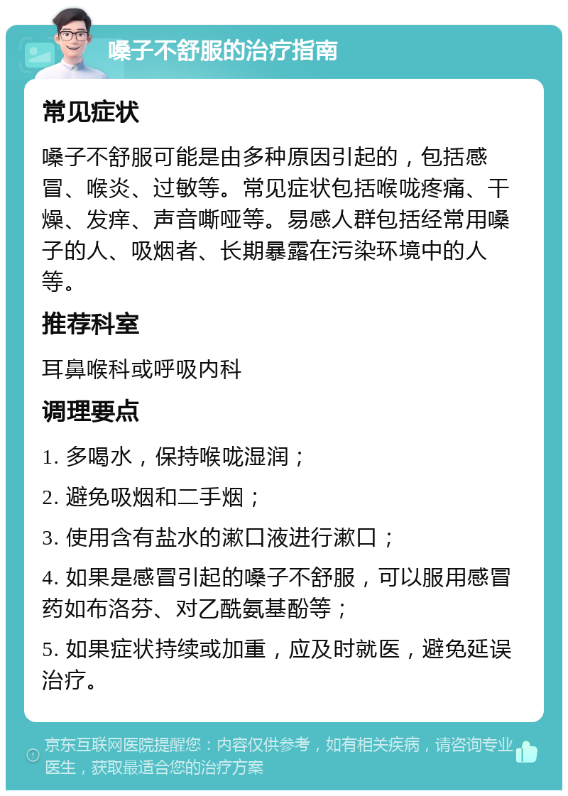 嗓子不舒服的治疗指南 常见症状 嗓子不舒服可能是由多种原因引起的，包括感冒、喉炎、过敏等。常见症状包括喉咙疼痛、干燥、发痒、声音嘶哑等。易感人群包括经常用嗓子的人、吸烟者、长期暴露在污染环境中的人等。 推荐科室 耳鼻喉科或呼吸内科 调理要点 1. 多喝水，保持喉咙湿润； 2. 避免吸烟和二手烟； 3. 使用含有盐水的漱口液进行漱口； 4. 如果是感冒引起的嗓子不舒服，可以服用感冒药如布洛芬、对乙酰氨基酚等； 5. 如果症状持续或加重，应及时就医，避免延误治疗。