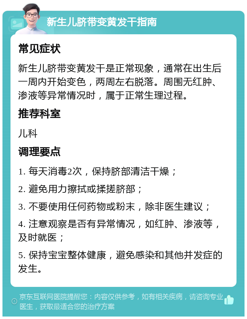 新生儿脐带变黄发干指南 常见症状 新生儿脐带变黄发干是正常现象，通常在出生后一周内开始变色，两周左右脱落。周围无红肿、渗液等异常情况时，属于正常生理过程。 推荐科室 儿科 调理要点 1. 每天消毒2次，保持脐部清洁干燥； 2. 避免用力擦拭或揉搓脐部； 3. 不要使用任何药物或粉末，除非医生建议； 4. 注意观察是否有异常情况，如红肿、渗液等，及时就医； 5. 保持宝宝整体健康，避免感染和其他并发症的发生。