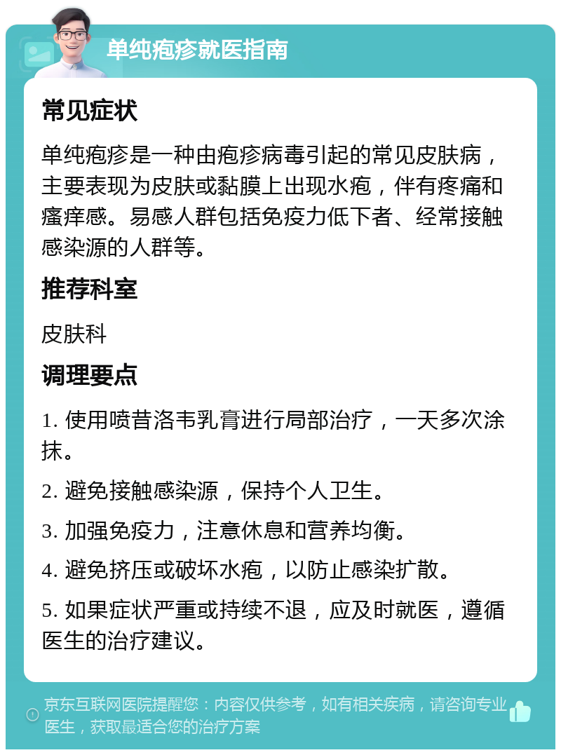 单纯疱疹就医指南 常见症状 单纯疱疹是一种由疱疹病毒引起的常见皮肤病，主要表现为皮肤或黏膜上出现水疱，伴有疼痛和瘙痒感。易感人群包括免疫力低下者、经常接触感染源的人群等。 推荐科室 皮肤科 调理要点 1. 使用喷昔洛韦乳膏进行局部治疗，一天多次涂抹。 2. 避免接触感染源，保持个人卫生。 3. 加强免疫力，注意休息和营养均衡。 4. 避免挤压或破坏水疱，以防止感染扩散。 5. 如果症状严重或持续不退，应及时就医，遵循医生的治疗建议。