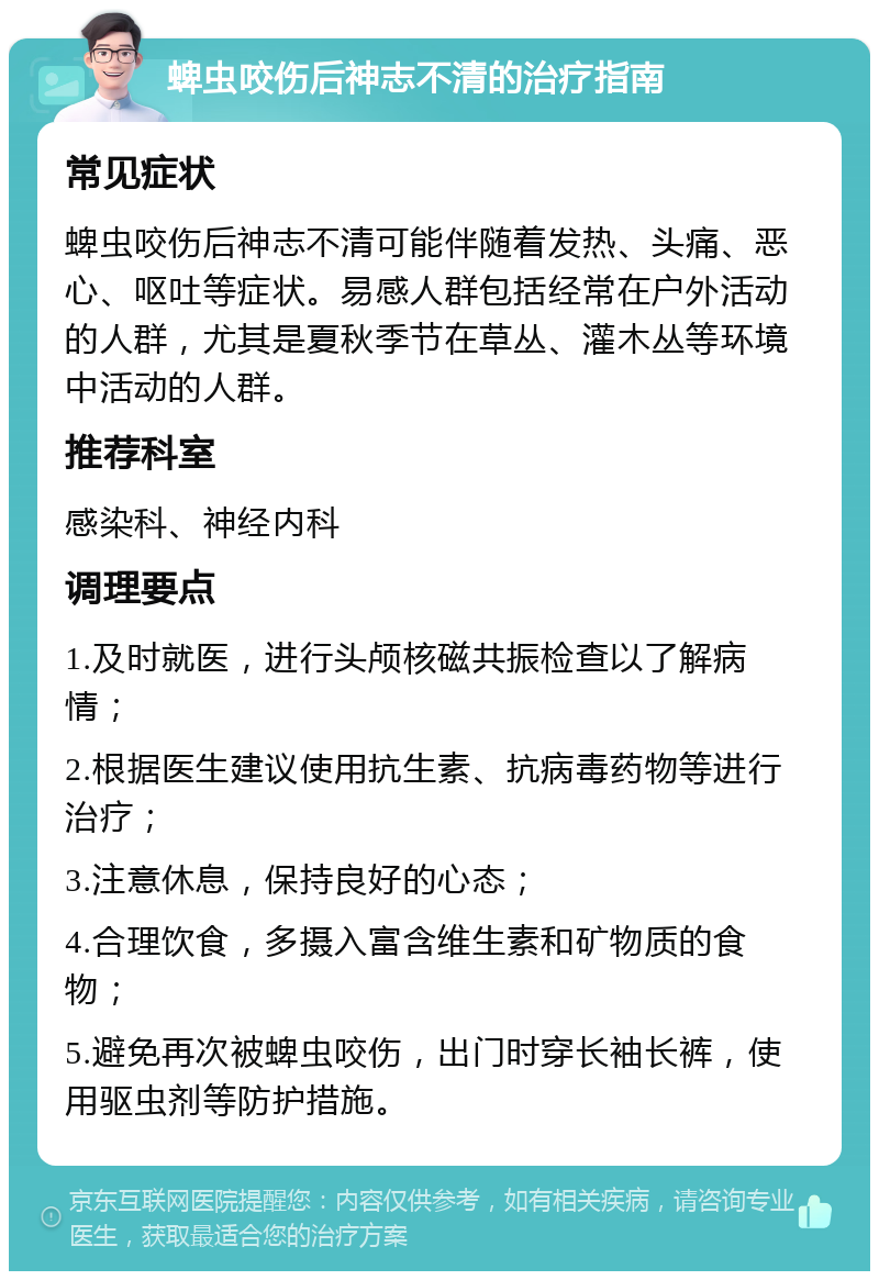 蜱虫咬伤后神志不清的治疗指南 常见症状 蜱虫咬伤后神志不清可能伴随着发热、头痛、恶心、呕吐等症状。易感人群包括经常在户外活动的人群，尤其是夏秋季节在草丛、灌木丛等环境中活动的人群。 推荐科室 感染科、神经内科 调理要点 1.及时就医，进行头颅核磁共振检查以了解病情； 2.根据医生建议使用抗生素、抗病毒药物等进行治疗； 3.注意休息，保持良好的心态； 4.合理饮食，多摄入富含维生素和矿物质的食物； 5.避免再次被蜱虫咬伤，出门时穿长袖长裤，使用驱虫剂等防护措施。