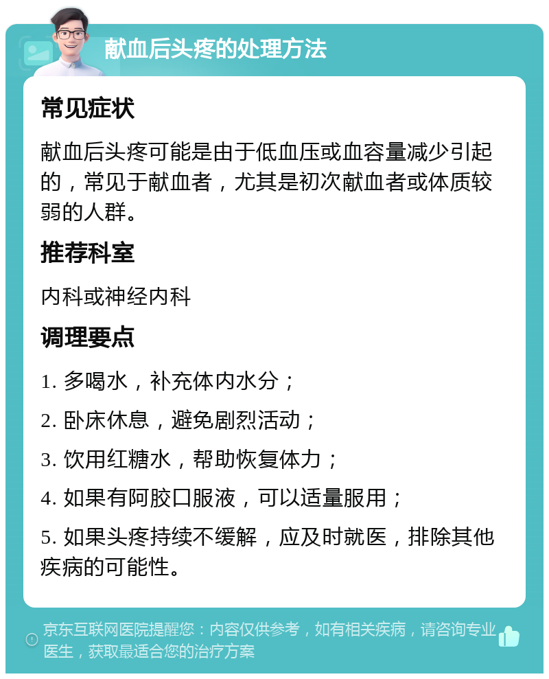 献血后头疼的处理方法 常见症状 献血后头疼可能是由于低血压或血容量减少引起的，常见于献血者，尤其是初次献血者或体质较弱的人群。 推荐科室 内科或神经内科 调理要点 1. 多喝水，补充体内水分； 2. 卧床休息，避免剧烈活动； 3. 饮用红糖水，帮助恢复体力； 4. 如果有阿胶口服液，可以适量服用； 5. 如果头疼持续不缓解，应及时就医，排除其他疾病的可能性。