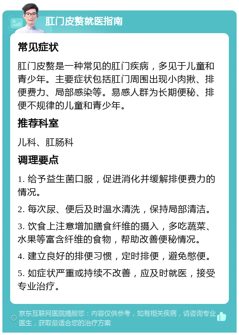 肛门皮赘就医指南 常见症状 肛门皮赘是一种常见的肛门疾病，多见于儿童和青少年。主要症状包括肛门周围出现小肉揪、排便费力、局部感染等。易感人群为长期便秘、排便不规律的儿童和青少年。 推荐科室 儿科、肛肠科 调理要点 1. 给予益生菌口服，促进消化并缓解排便费力的情况。 2. 每次尿、便后及时温水清洗，保持局部清洁。 3. 饮食上注意增加膳食纤维的摄入，多吃蔬菜、水果等富含纤维的食物，帮助改善便秘情况。 4. 建立良好的排便习惯，定时排便，避免憋便。 5. 如症状严重或持续不改善，应及时就医，接受专业治疗。