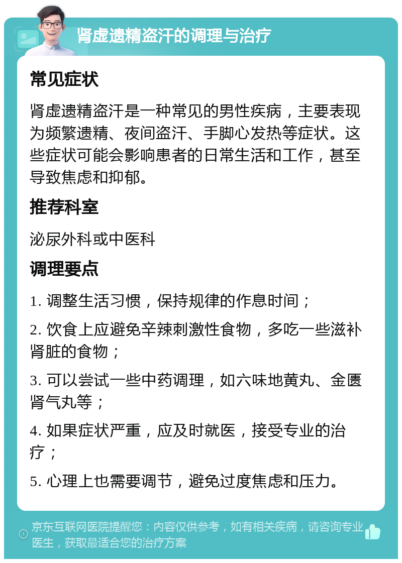 肾虚遗精盗汗的调理与治疗 常见症状 肾虚遗精盗汗是一种常见的男性疾病，主要表现为频繁遗精、夜间盗汗、手脚心发热等症状。这些症状可能会影响患者的日常生活和工作，甚至导致焦虑和抑郁。 推荐科室 泌尿外科或中医科 调理要点 1. 调整生活习惯，保持规律的作息时间； 2. 饮食上应避免辛辣刺激性食物，多吃一些滋补肾脏的食物； 3. 可以尝试一些中药调理，如六味地黄丸、金匮肾气丸等； 4. 如果症状严重，应及时就医，接受专业的治疗； 5. 心理上也需要调节，避免过度焦虑和压力。