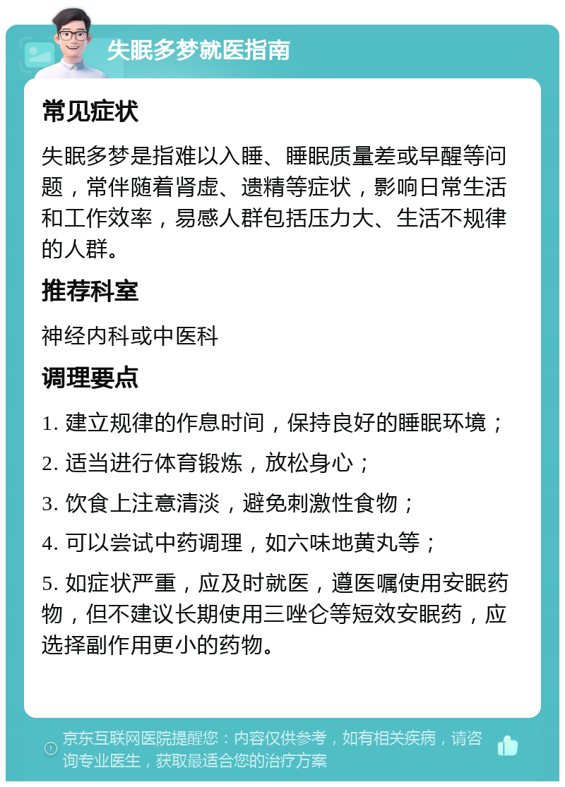 失眠多梦就医指南 常见症状 失眠多梦是指难以入睡、睡眠质量差或早醒等问题，常伴随着肾虚、遗精等症状，影响日常生活和工作效率，易感人群包括压力大、生活不规律的人群。 推荐科室 神经内科或中医科 调理要点 1. 建立规律的作息时间，保持良好的睡眠环境； 2. 适当进行体育锻炼，放松身心； 3. 饮食上注意清淡，避免刺激性食物； 4. 可以尝试中药调理，如六味地黄丸等； 5. 如症状严重，应及时就医，遵医嘱使用安眠药物，但不建议长期使用三唑仑等短效安眠药，应选择副作用更小的药物。