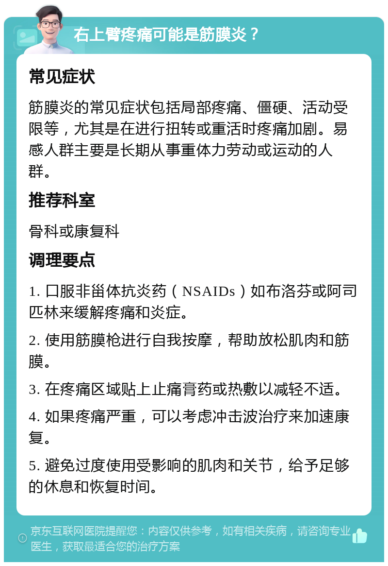 右上臂疼痛可能是筋膜炎？ 常见症状 筋膜炎的常见症状包括局部疼痛、僵硬、活动受限等，尤其是在进行扭转或重活时疼痛加剧。易感人群主要是长期从事重体力劳动或运动的人群。 推荐科室 骨科或康复科 调理要点 1. 口服非甾体抗炎药（NSAIDs）如布洛芬或阿司匹林来缓解疼痛和炎症。 2. 使用筋膜枪进行自我按摩，帮助放松肌肉和筋膜。 3. 在疼痛区域贴上止痛膏药或热敷以减轻不适。 4. 如果疼痛严重，可以考虑冲击波治疗来加速康复。 5. 避免过度使用受影响的肌肉和关节，给予足够的休息和恢复时间。