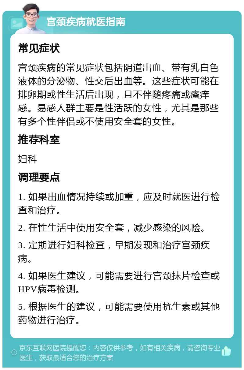 宫颈疾病就医指南 常见症状 宫颈疾病的常见症状包括阴道出血、带有乳白色液体的分泌物、性交后出血等。这些症状可能在排卵期或性生活后出现，且不伴随疼痛或瘙痒感。易感人群主要是性活跃的女性，尤其是那些有多个性伴侣或不使用安全套的女性。 推荐科室 妇科 调理要点 1. 如果出血情况持续或加重，应及时就医进行检查和治疗。 2. 在性生活中使用安全套，减少感染的风险。 3. 定期进行妇科检查，早期发现和治疗宫颈疾病。 4. 如果医生建议，可能需要进行宫颈抹片检查或HPV病毒检测。 5. 根据医生的建议，可能需要使用抗生素或其他药物进行治疗。