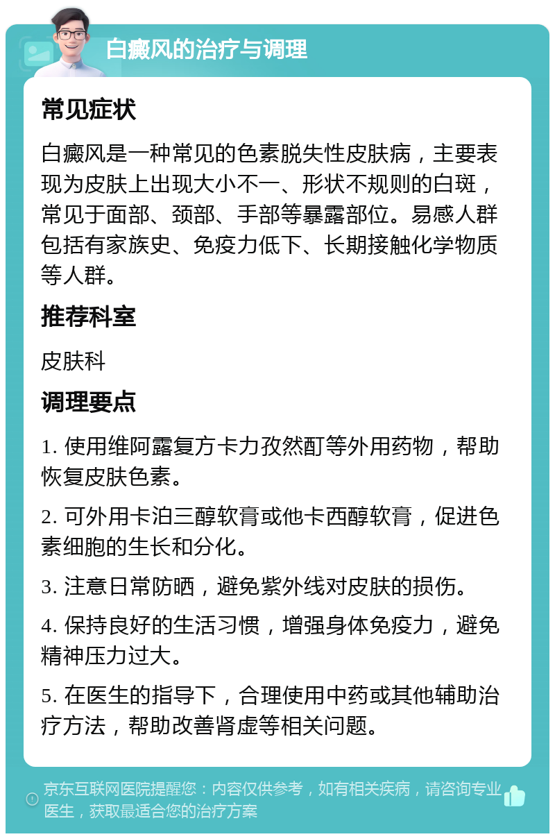 白癜风的治疗与调理 常见症状 白癜风是一种常见的色素脱失性皮肤病，主要表现为皮肤上出现大小不一、形状不规则的白斑，常见于面部、颈部、手部等暴露部位。易感人群包括有家族史、免疫力低下、长期接触化学物质等人群。 推荐科室 皮肤科 调理要点 1. 使用维阿露复方卡力孜然酊等外用药物，帮助恢复皮肤色素。 2. 可外用卡泊三醇软膏或他卡西醇软膏，促进色素细胞的生长和分化。 3. 注意日常防晒，避免紫外线对皮肤的损伤。 4. 保持良好的生活习惯，增强身体免疫力，避免精神压力过大。 5. 在医生的指导下，合理使用中药或其他辅助治疗方法，帮助改善肾虚等相关问题。