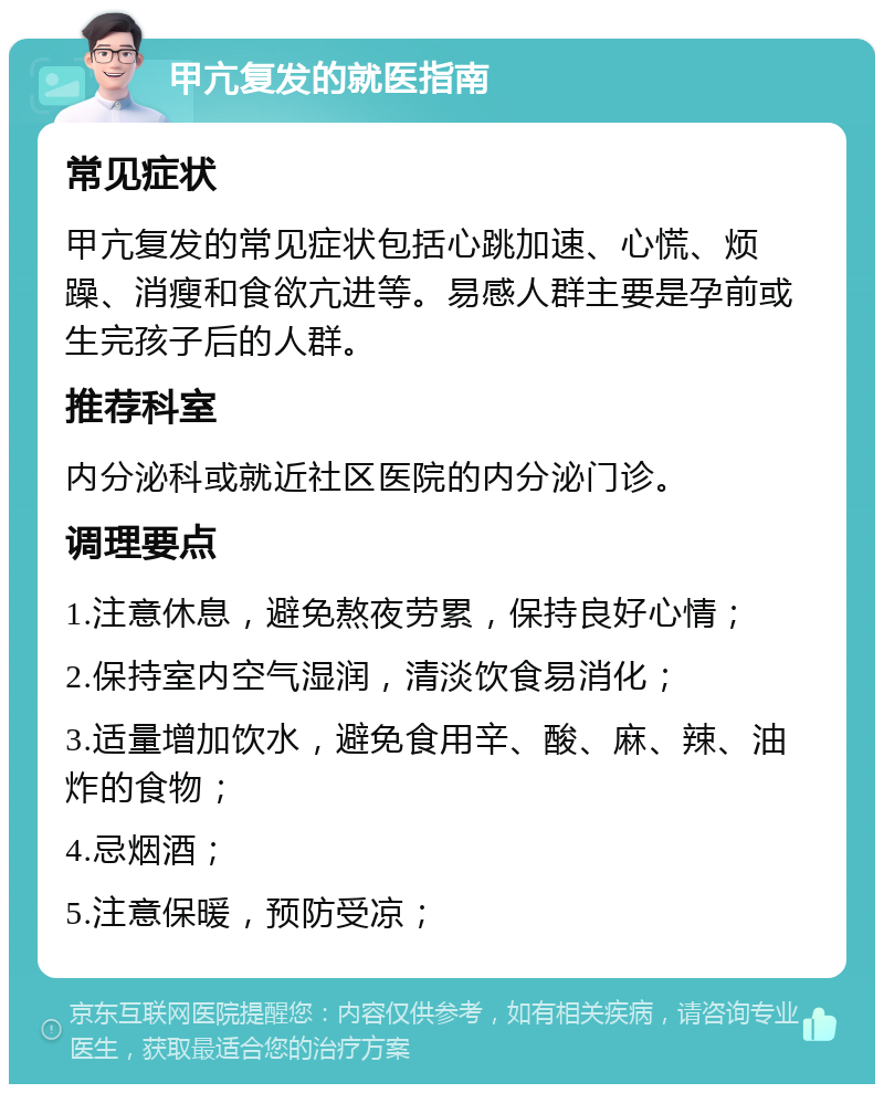 甲亢复发的就医指南 常见症状 甲亢复发的常见症状包括心跳加速、心慌、烦躁、消瘦和食欲亢进等。易感人群主要是孕前或生完孩子后的人群。 推荐科室 内分泌科或就近社区医院的内分泌门诊。 调理要点 1.注意休息，避免熬夜劳累，保持良好心情； 2.保持室内空气湿润，清淡饮食易消化； 3.适量增加饮水，避免食用辛、酸、麻、辣、油炸的食物； 4.忌烟酒； 5.注意保暖，预防受凉；