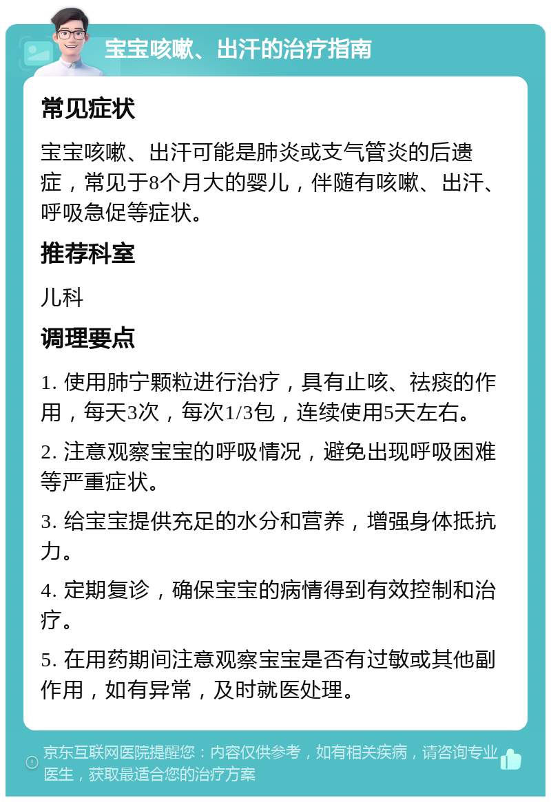 宝宝咳嗽、出汗的治疗指南 常见症状 宝宝咳嗽、出汗可能是肺炎或支气管炎的后遗症，常见于8个月大的婴儿，伴随有咳嗽、出汗、呼吸急促等症状。 推荐科室 儿科 调理要点 1. 使用肺宁颗粒进行治疗，具有止咳、祛痰的作用，每天3次，每次1/3包，连续使用5天左右。 2. 注意观察宝宝的呼吸情况，避免出现呼吸困难等严重症状。 3. 给宝宝提供充足的水分和营养，增强身体抵抗力。 4. 定期复诊，确保宝宝的病情得到有效控制和治疗。 5. 在用药期间注意观察宝宝是否有过敏或其他副作用，如有异常，及时就医处理。