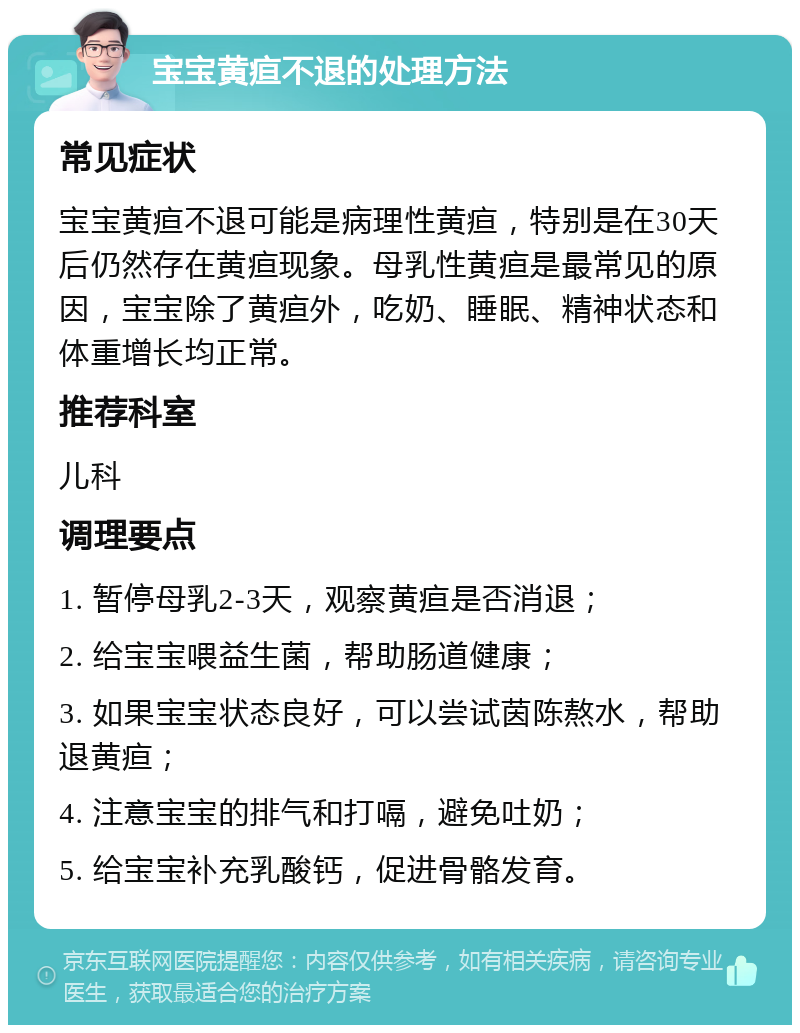 宝宝黄疸不退的处理方法 常见症状 宝宝黄疸不退可能是病理性黄疸，特别是在30天后仍然存在黄疸现象。母乳性黄疸是最常见的原因，宝宝除了黄疸外，吃奶、睡眠、精神状态和体重增长均正常。 推荐科室 儿科 调理要点 1. 暂停母乳2-3天，观察黄疸是否消退； 2. 给宝宝喂益生菌，帮助肠道健康； 3. 如果宝宝状态良好，可以尝试茵陈熬水，帮助退黄疸； 4. 注意宝宝的排气和打嗝，避免吐奶； 5. 给宝宝补充乳酸钙，促进骨骼发育。